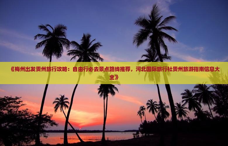 《梅州出发贵州旅行攻略：自由行必去景点路线推荐，河北国际旅行社贵州旅游指南信息大全》