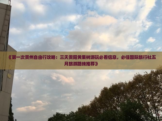 《第一次贵州自由行攻略：三天贵阳黄果树游玩必看信息，必佳国际旅行社五月旅游路线推荐》