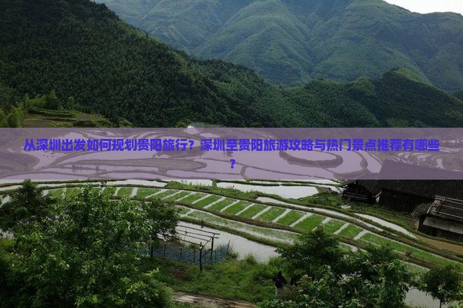 从深圳出发如何规划贵阳旅行？深圳至贵阳旅游攻略与热门景点推荐有哪些？