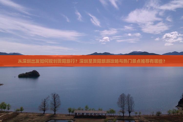 从深圳出发如何规划贵阳旅行？深圳至贵阳旅游攻略与热门景点推荐有哪些？