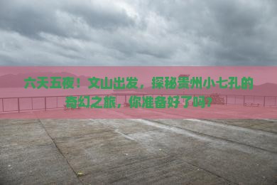六天五夜！文山出发，探秘贵州小七孔的奇幻之旅，你准备好了吗？