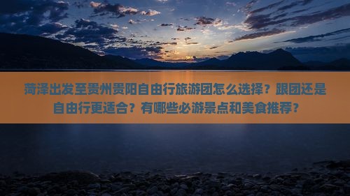 菏泽出发至贵州贵阳自由行旅游团怎么选择？跟团还是自由行更适合？有哪些必游景点和美食推荐？