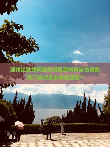 湖州出发如何规划游览贵州青岩古镇的热门景点及必体验活动？