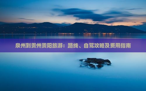 泉州到贵州贵阳旅游：路线、自驾攻略及费用指南