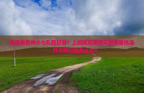 湘潭去贵州小七孔四日游？上班族超累但又想避暑纳凉、打卡网红地怎么办？