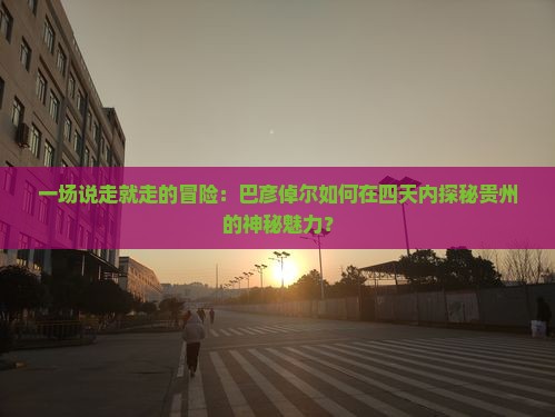 一场说走就走的冒险：巴彦倬尔如何在四天内探秘贵州的神秘魅力？
