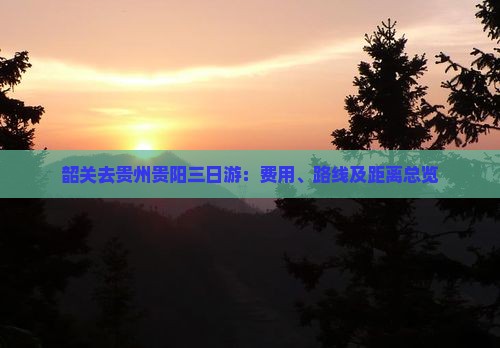 韶关去贵州贵阳三日游：费用、路线及距离总览