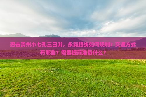 想去贵州小七孔三日游，永新路线如何规划？交通方式有哪些？需要提前准备什么？