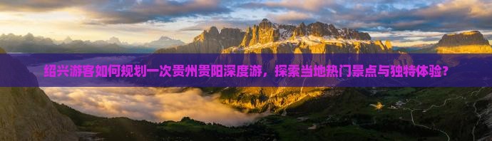 绍兴游客如何规划一次贵州贵阳深度游，探索当地热门景点与独特体验？