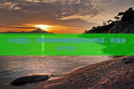 长治出发，贵州黄果树瀑布的旅行社奇遇，你准备好了吗？