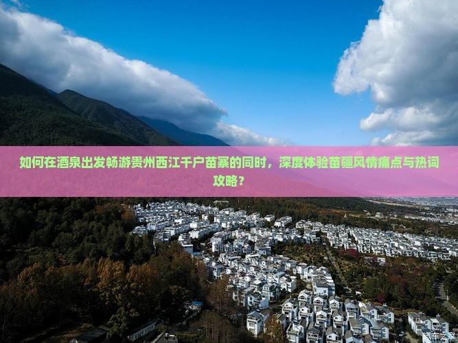 如何在酒泉出发畅游贵州西江千户苗寨的同时，深度体验苗疆风情痛点与热词攻略？