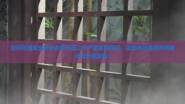 如何在酒泉出发畅游贵州西江千户苗寨的同时，深度体验苗疆风情痛点与热词攻略？