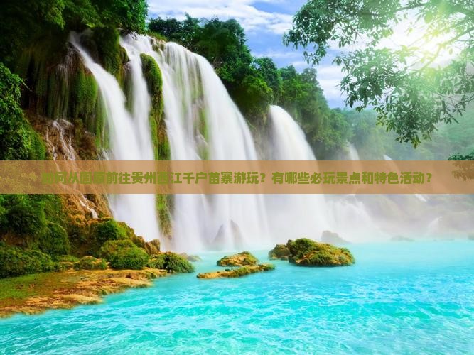 如何从固原前往贵州西江千户苗寨游玩？有哪些必玩景点和特色活动？