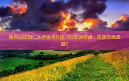 如何解决铜仁往返贵州自由行的交通痛点，实现无忧畅游？