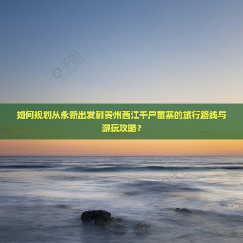 如何规划从永新出发到贵州西江千户苗寨的旅行路线与游玩攻略？