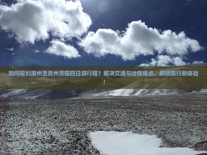 如何规划潮州至贵州贵阳四日游行程？解决交通与住宿痛点，解锁旅行新体验！