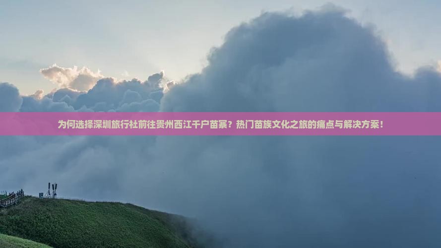 为何选择深圳旅行社前往贵州西江千户苗寨?热门苗族文化之旅的痛点与解决方案! 为何选择深圳旅行社前往贵州西江千户苗寨?热门苗族文化之旅的痛点与解决方案!