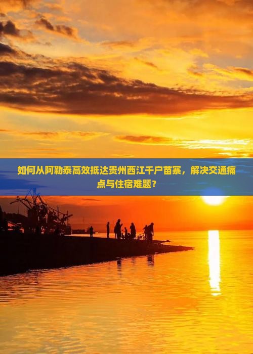 如何从阿勒泰高效抵达贵州西江千户苗寨，解决交通痛点与住宿难题？