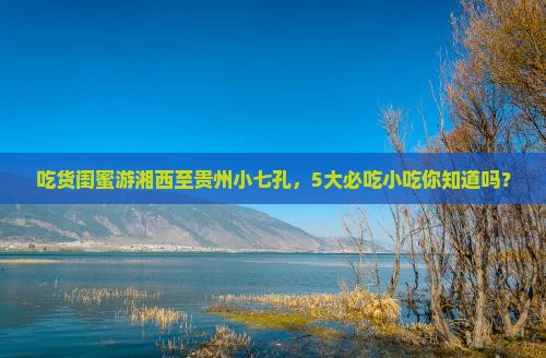 吃货闺蜜游湘西至贵州小七孔，5大必吃小吃你知道吗？