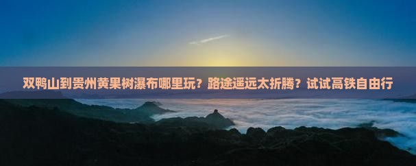 双鸭山到贵州黄果树瀑布哪里玩？路途遥远太折腾？试试高铁自由行