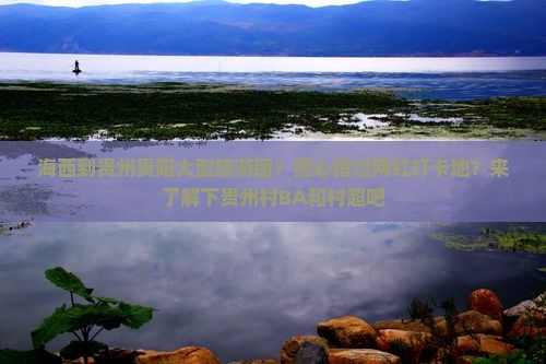 海西到贵州贵阳大型旅游团？担心错过网红打卡地？来了解下贵州村BA和村超吧