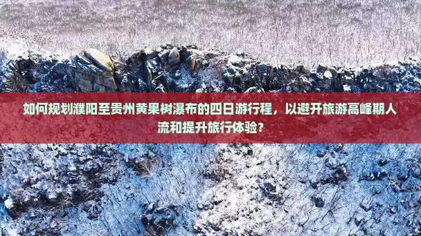 如何规划濮阳至贵州黄果树瀑布的四日游行程，以避开旅游高峰期人流和提升旅行体验？
