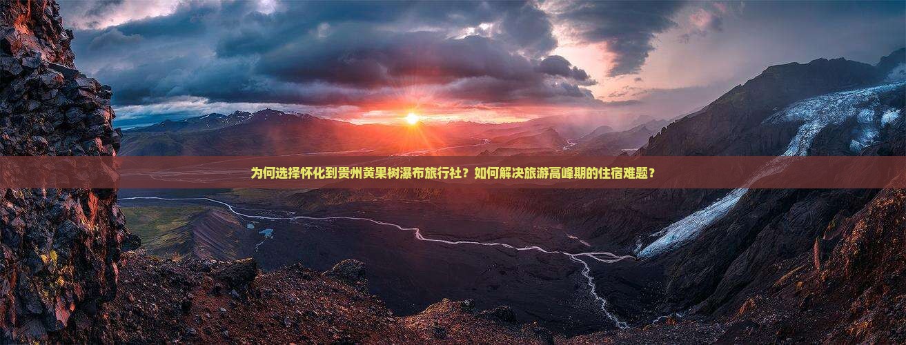 为何选择怀化到贵州黄果树瀑布旅行社？如何解决旅游高峰期的住宿难题？