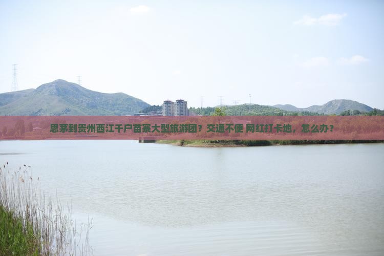 思茅到贵州西江千户苗寨大型旅游团？交通不便+网红打卡地，怎么办？