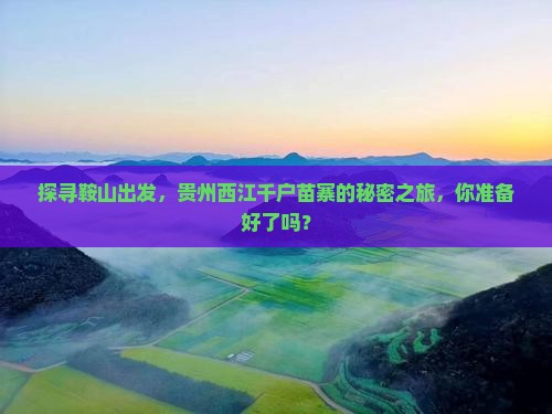 探寻鞍山出发，贵州西江千户苗寨的秘密之旅，你准备好了吗？