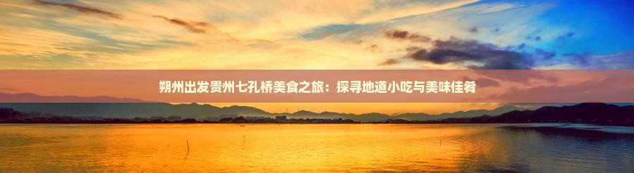 朔州出发贵州七孔桥美食之旅：探寻地道小吃与美味佳肴