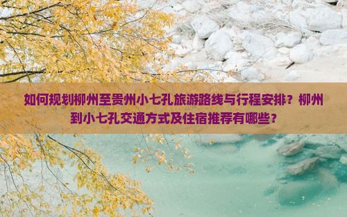 如何规划柳州至贵州小七孔旅游路线与行程安排？柳州到小七孔交通方式及住宿推荐有哪些？