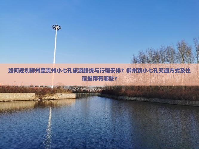 如何规划柳州至贵州小七孔旅游路线与行程安排？柳州到小七孔交通方式及住宿推荐有哪些？