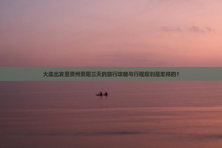 大连出发至贵州贵阳三天的旅行攻略与行程规划是怎样的？