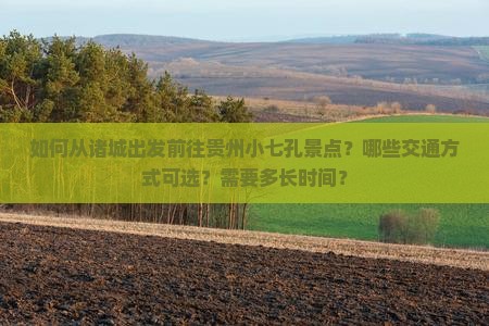 如何从诸城出发前往贵州小七孔景点？哪些交通方式可选？需要多长时间？