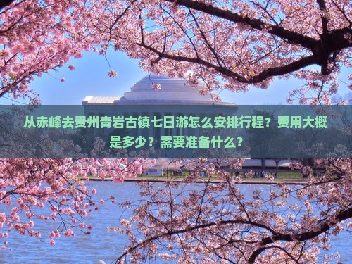 从赤峰去贵州青岩古镇七日游怎么安排行程？费用大概是多少？需要准备什么？