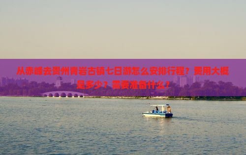 从赤峰去贵州青岩古镇七日游怎么安排行程？费用大概是多少？需要准备什么？