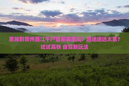 恩施到贵州西江千户苗寨哪里玩？路途遥远太累？试试高铁+自驾新玩法