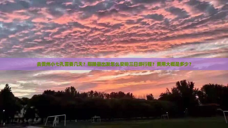 去贵州小七孔需要几天？鄢陵县出发怎么安排三日游行程？费用大概是多少？