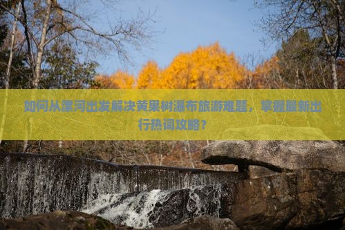 如何从漯河出发解决黄果树瀑布旅游难题，掌握最新出行热词攻略？