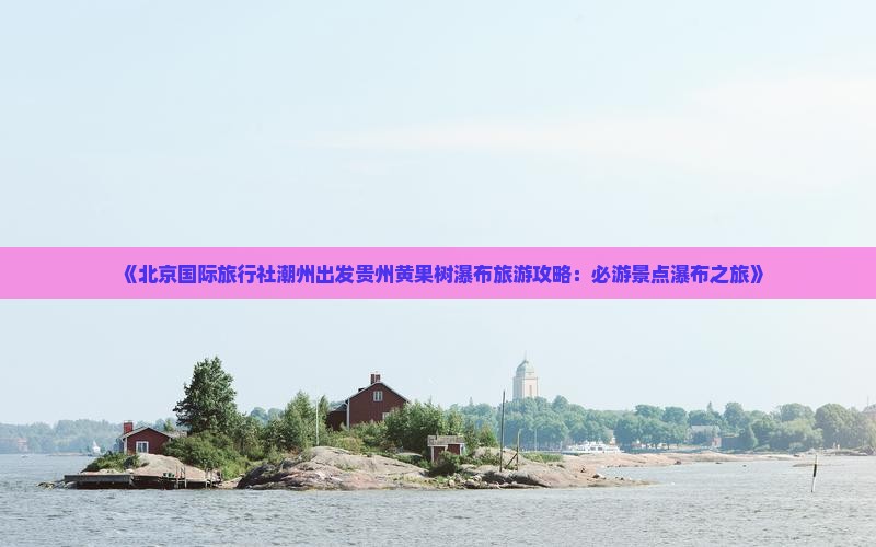 《北京国际旅行社潮州出发贵州黄果树瀑布旅游攻略：必游景点瀑布之旅》