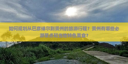 如何规划从巴彦倬尔到贵州的旅游行程？贵州有哪些必游景点和当地特色美食？