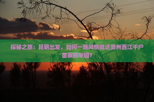 探秘之旅：昆明出发，如何一路风情抵达贵州西江千户苗寨的家园？
