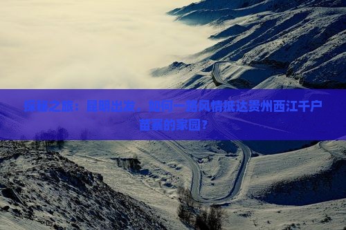 探秘之旅：昆明出发，如何一路风情抵达贵州西江千户苗寨的家园？