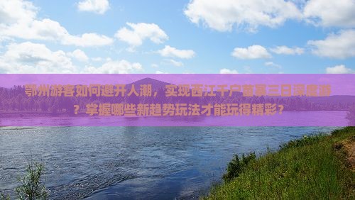 鄂州游客如何避开人潮，实现西江千户苗寨三日深度游？掌握哪些新趋势玩法才能玩得精彩？