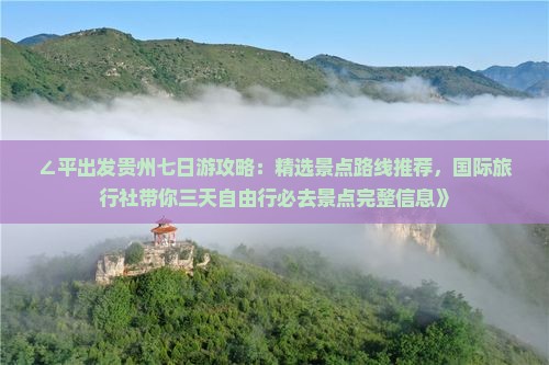 ∠平出发贵州七日游攻略：精选景点路线推荐，国际旅行社带你三天自由行必去景点完整信息》