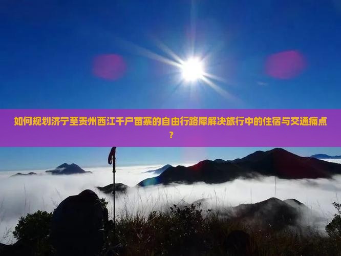 如何规划济宁至贵州西江千户苗寨的自由行路犀解决旅行中的住宿与交通痛点？