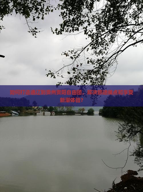 如何打造通辽到贵州贵阳自由团，解决旅途痛点和享受新潮体验？