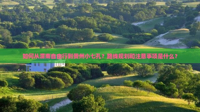 如何从渭南自由行到贵州小七孔？路线规划和注意事项是什么？
