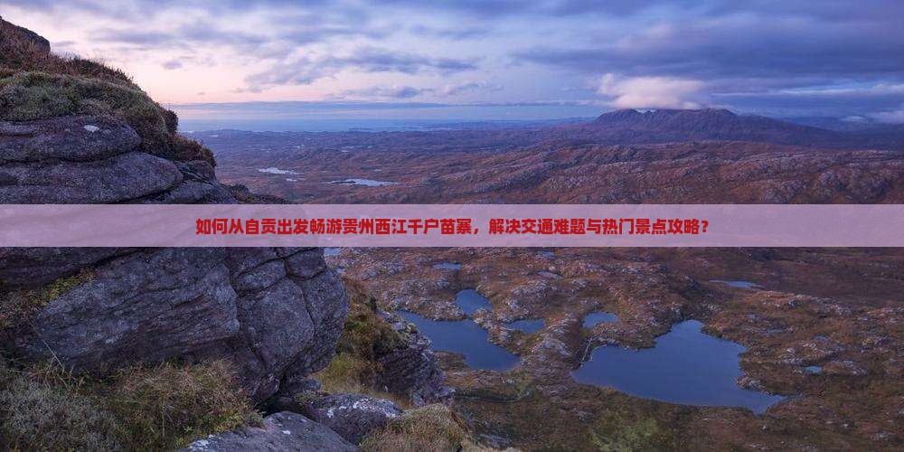 如何从自贡出发畅游贵州西江千户苗寨，解决交通难题与热门景点攻略？