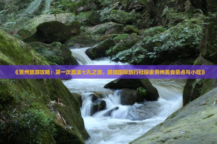 《贵州旅游攻略：第一次荔波七孔之旅，跟随国际旅行社探索贵州美食景点与小吃》